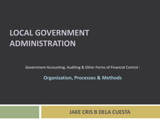 LOCAL GOVERNMENT
ADMINISTRATION

   Government Accounting, Auditing & Other Forms of Financial Control :

             Organization, Processes & Methods




                             JAKE CRIS B DELA CUESTA
 
