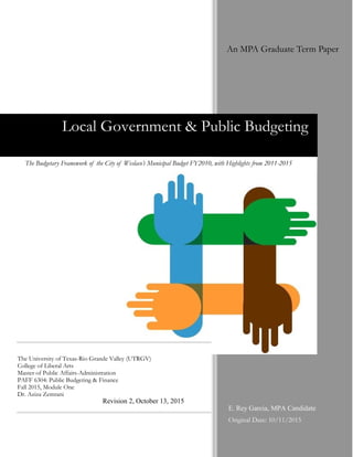 E. Rey Garcia, MPA Candidate
Original Date: 10/11/2015
Local Government & Public Budgeting
The University of Texas-Rio Grande Valley (UTRGV)
College of Liberal Arts
Master of Public Affairs-Administration
PAFF 6304: Public Budgeting & Finance
Fall 2015, Module One
Dr. Aziza Zemrani
The Budgetary Framework of the City of Weslaco’s Municipal Budget FY2010, with Highlights from 2011-2015
An MPA Graduate Term Paper
Revision 2, October 13, 2015
 