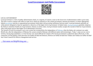 Local Government And Public Government
LOCAL GOVERNMENT
Local government is a form of public administration which, in a majority of contexts, exists as the lowest tier of administration within a given state.
The term is used to contrast with offices at state level, which are referred to as the central government, national government, or (where appropriate)
federal government and also to supranational government which deals with governing institutions between states. Local governments generally act
within powers delegated to them by legislation or directives of the higher level of government. In federal states, local government generally comprises
the third (or sometimes fourth) tier of government, whereas in unitary states, local government usually occupies the second or third tier of government,
often with greater powers than higher–level administrative divisions.
The System of Local Government is not a new system but existing before the independence of Pakistan, when the Indian sub–continent was under
British rule, after the independence of Pakistan this system existed in Pakistan with different names and terminologies. Today 's states are too vast in
territory, having huge population, so it has become very much difficult for Central or Provincial governments to administer them effectively, in this
connection, for this purpose, those provinces are further divided into Districts, Districts are further divided into Talukas and Talukas are further divided
into Union Councils for effective management and services
... Get more on HelpWriting.net ...
 