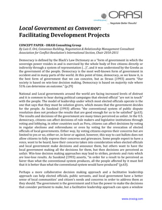 … Negotiate Better Results!

Local Government as Convenor:
Facilitating Development Projects
CONCEPT PAPER - ORASI Consulting Group
By Luis E. Oré, Consensus Building, Negotiation & Relationship Management Consultant
Association for Conflict Resolution’s International Section, Chair 2010-2011

Democracy is defined by the Black’s Law Dictionary as a “form of government in which the
sovereign power resides in and is exercised by the whole body of free citizens directly or
indirectly through a system of representation (…)”, and it was understood by the Greeks as
the government of the people. Democracy is the most well-known form of government in
occident and in many parts of the world. At this point of time, democracy, as we know it, is
the best form of government that we can conceive, but as Straus (1993) asserts “Our
society is based on win-lose decision making. Democracy is based on majority rule where
51% can determine an outcome.” (p.29)

National and Local governments around the world are facing increased levels of distrust
and it is common to hear during political campaigns that elected official “are not in touch”
with the people. The model of leadership under which most elected officials operate is the
one that says that they must be solution givers, which means that the government decides
for the people. As Susskind (1993) affirms “the conventional system of public dispute
resolution does not produce the results that are good enough for us to be satisfied” (p.63).
The results and decisions of the government are many times perceived as unfair. In the U.S.
democracy, citizens can affect decisions of rule makers and legislative institutions through
voting and lobbying, in other countries such as Peru, citizens can affect decisions by voting
in regular elections and referendums or even by voting for the revocation of elected
officials of local governments. Either way, by voting citizens express their concerns but are
limited to yes or no, either-or, in favor or against, however, this way to cast ballots does not
allow citizens to fully express their concerns and grievances. Some people expect to have a
voice, want to be heard, have their concerns taken into consideration when elected officials
and local government make decisions and announce them, but others want to have the
local government making all the decisions for them, but then decisions are perceived as
unfair. Win-lose decision making approaches may lead to strikes, protests and riots which
are lose-lose results. As Susskind (1993) asserts, “in order for a result to be perceived as
fairer than what the conventional system produces, all the people affected by it must feel
that it is better than what the conventional system would have produced” (p.63).

Perhaps a more collaborative decision making approach and a facilitative leadership
approach can help elected officials, public servants, and local government have a better
sense of local communities’ and citizen’s needs and concerns in order to address them as
they should. The government is the government and it has the power to make the decisions
that consider pertinent to make, but a facilitative leadership approach can open a window


                                                                                 www.orasicg.com
 