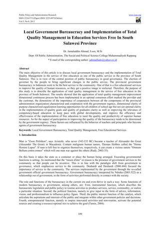 Public Policy and Administration Research www.iiste.org
ISSN 2224-5731(Paper) ISSN 2225-0972(Online)
Vol.3, No.8, 2013
109
Local Government Bureaucracy and Implementation of Total
Quality Management in Education Services Free In South
Sulawesi Province
Dr. Jamaluddin Ahmad, S.sos, M.Si
Dept. Of Public Administration, The Social and Political Science College Muhammadiyah Rappang
* E-mail of the corresponding author: jahmadlado@yahoo.co.id
Abstract
The main objective of this article is to discuss local government bureaucracy and the implementation of Total
Quality Management in the service of free education as one of the public service in the province of South
Sulawesi. This is in view of the central position of public bureaucracy in good governance. The election of
governor by the people to bring significant changes in the public service. The provincial government
bureaucracy in Indonesia went to be the best service to the community. One of that is a free educational services
to improve the quality of human resources, so they get a positive image to reelected. Therefore, the purpose of
this study is to describe the application of total quality management in the service of free education in the
province of South Sulawesi. The results showed that the application of total quality management improvement
dimensional continuous process has been implemented in an optimal consensus effort marked the provider and
the customer, the dimensions of the importance of cooperation between all the components of the provincial
administration organization characterized and cooperation with the government regency, dimensional clarity of
purpose characterized equalization learning opportunities for all children of school age but not yet optimal clarity
in the implementation of quality goals and quality of graduates clarity as well as improving the relevance of
competency-based education to keep pace with global developments, and improve the efficiency and
effectiveness of the implementation of free education to meet the quality and productivity of superior human
resources. As for the aspect of participation in improving the quality of the bureaucracy tends to be determined
by the government regency. These factors are influenced by the behavior of teachers and principals who become
agents of government bureaucracy.
Keywords: Local Government Bureaucracy, Total Quality Management, Free Educational Services
1. Introduction
Man is "Zoon Politikon", says Aristotle, who never (342-335 BC) became a teacher of Alexander the Great
(Alexander The Great) in Macedonia. Contain malignant human nature, Thomas Hobbes called the "Homo
Homini Lupus". If man is left free to organize themselves, respectively, it can create a vicious nature "Omnum
Bellum contra omnes" which will one man war against the others (Rudy, 2003:35).
On this basis it takes the state as a container or place the human being arranged. Executing governmental
functions is setting. As mentioned that the “raison d'etre” or reason is the presence of government services to the
community so that people can be inventive. This is in line with the paradigm shift from government to
governance, which emphasizes service to the community. Denhardt and Denhardt (2006:444) focused the
importance of service to the community. The services implemented by the government through the so-called
government official government bureaucracy. Government bureaucracy interpreted by Ndraha (2003:522) as a
relationship out of government, in the form of activities performed directly in contact with the society.
The role and functions of the bureaucracy in the current era and even thrive in such a way. Some functions of
modern bureaucracy in government, among others, are: First; instrumental function, which describes the
bureaucratic legislation and public policy in routine activities to produce services, service, commodity, or realize
a particular situation. Second; the political function, namely to give input in the form of advice, information,
vision, and professionalism to influence policy figure. Third; the public interest function of the catalyst, which
articulate the aspirations and interests of the public and integrate within other government policies and decisions.
Fourth; entrepreneurial function, namely to inspire innovated activities and non-routine, activate the potential
sources and creating a resource-optimal mix to achieve the goal (Tamin, 2004).
 