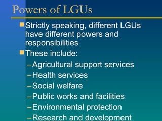 Powers of LGUs
Strictly speaking, different LGUs
have different powers and
responsibilities
These include:
–Agricultural support services
–Health services
–Social welfare
–Public works and facilities
–Environmental protection
–Research and development
 