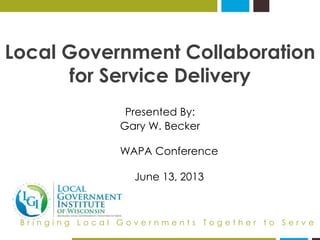 Local Government Collaboration 
for Service Delivery 
Presented By: 
Gary W. Becker 
WAPA Conference 
June 13, 2013 
B r i n g i n g L o c a l G o v e r n m e n t s T o g e t h e r t o S e r v e 
 