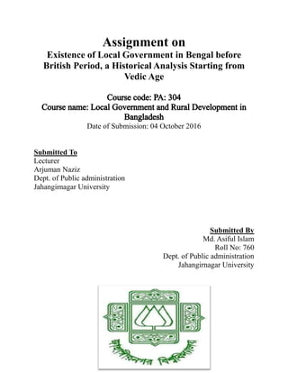 Assignment on
Existence of Local Government in Bengal before
British Period, a Historical Analysis Starting from
Vedic Age
Date of Submission: 04 October 2016
Submitted To
Lecturer
Arjuman Naziz
Dept. of Public administration
Jahangirnagar University
Submitted By
Md. Asiful Islam
Roll No: 760
Dept. of Public administration
Jahangirnagar University
 