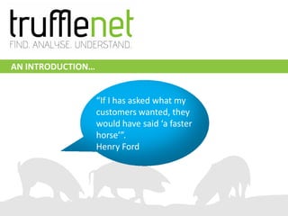 AN INTRODUCTION…


                   “If I has asked what my
                                   Henry Ford
                   customers wanted, they
                   would have said ‘a faster
                   horse’”.
                   Henry Ford
 