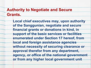 Authority to Negotiate and Secure
Grants.
Local chief executives may, upon authority
of the Sanggunian, negotiate and secure
financial grants or donations in kind, in
support of the basic services or facilities
enumerated under Section 17 hereof, from
local and foreign assistance agencies
without necessity of securing clearance or
approval therefor from any department,
agency, or office of the national government
or from any higher local government unit
 