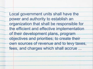 Local government units shall have the
power and authority to establish an
organization that shall be responsible for
the efficient and effective implementation
of their development plans, program
objectives and priorities; to create their
own sources of revenue and to levy taxes,
fees, and charges which shall accrue ...
 