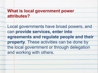 What is local government power
attributes?
Local governments have broad powers, and
can provide services, enter into
agreements and regulate people and their
property. These activities can be done by
the local government or through delegation
and working with others.
 