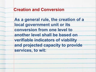 Creation and Conversion
As a general rule, the creation of a
local government unit or its
conversion from one level to
another level shall be based on
verifiable indicators of viability
and projected capacity to provide
services, to wit:
 