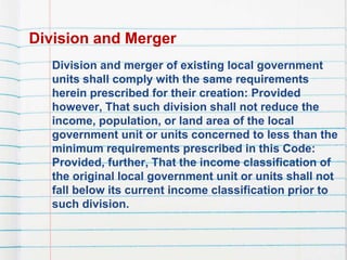 Division and Merger
Division and merger of existing local government
units shall comply with the same requirements
herein prescribed for their creation: Provided
however, That such division shall not reduce the
income, population, or land area of the local
government unit or units concerned to less than the
minimum requirements prescribed in this Code:
Provided, further, That the income classification of
the original local government unit or units shall not
fall below its current income classification prior to
such division.
 