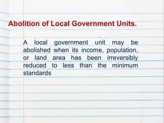 Abolition of Local Government Units.
A local government unit may be
abolished when its income, population,
or land area has been irreversibly
reduced to less than the minimum
standards
 