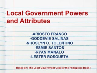 Local Government Powers
and Attributes
•ARIOSTO FRANCO
•GODDEVIE SALINAS
•NHOSLYN O. TOLENTINO
•ESMIE SANTOS
•RYAN MANALO
•LESTER ROSQUETA
Based on: The Local Government Code of the Philippines Book I
 