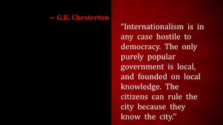 “Internationalism is in
any case hostile to
democracy. The only
purely popular
government is local,
and founded on local
knowledge. The
citizens can rule the
city because they
know the city.’’
― G.K. Chesterton
 