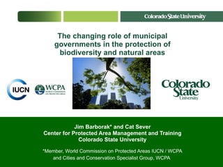 The changing role of municipal governments in the protection of biodiversity and natural areas Jim Barborak* and Cat Sever Center for Protected Area Management and Training Colorado State University *Member, World Commission on Protected Areas IUCN / WCPA and Cities and Conservation Specialist Group, WCPA   