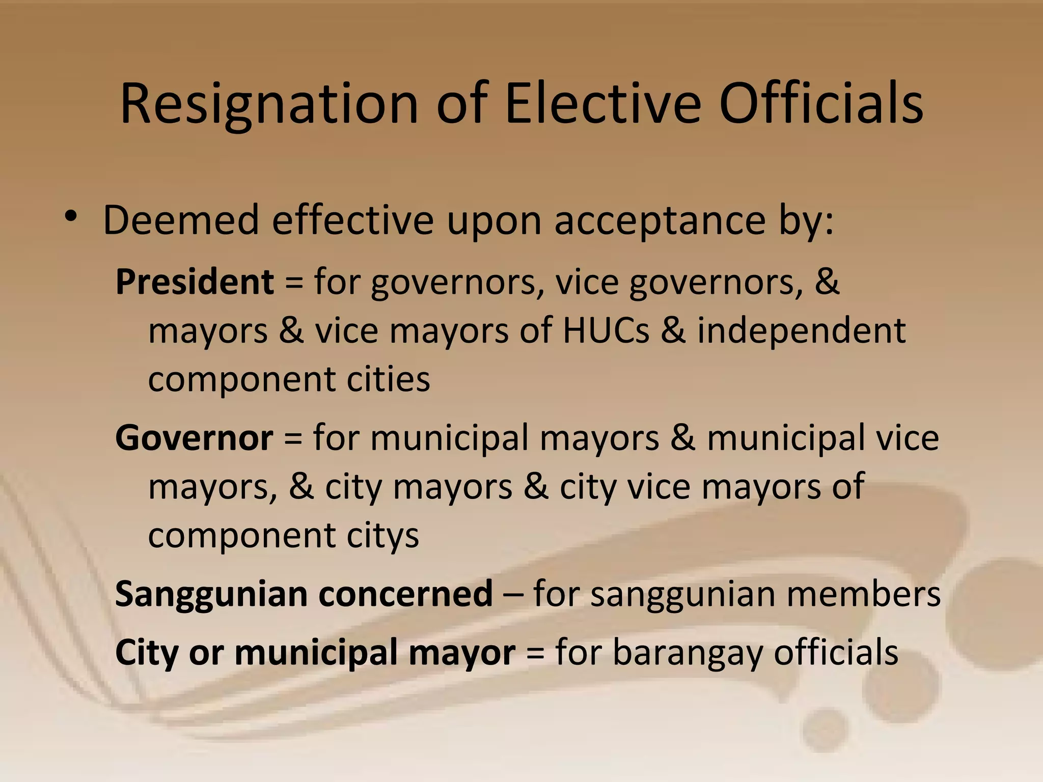 Resignation of Elective Officials
• Deemed effective upon acceptance by:
President = for governors, vice governors, &
mayors & vice mayors of HUCs & independent
component cities
Governor = for municipal mayors & municipal vice
mayors, & city mayors & city vice mayors of
component citys
Sanggunian concerned – for sanggunian members
City or municipal mayor = for barangay officials
 