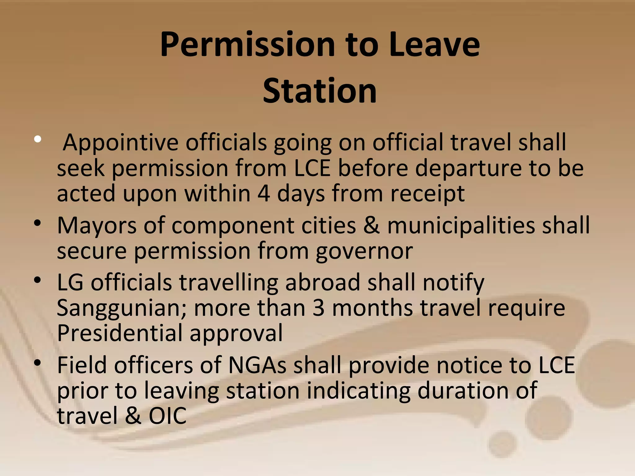 Permission to Leave
Station
• Appointive officials going on official travel shall
seek permission from LCE before departure to be
acted upon within 4 days from receipt
• Mayors of component cities & municipalities shall
secure permission from governor
• LG officials travelling abroad shall notify
Sanggunian; more than 3 months travel require
Presidential approval
• Field officers of NGAs shall provide notice to LCE
prior to leaving station indicating duration of
travel & OIC
 