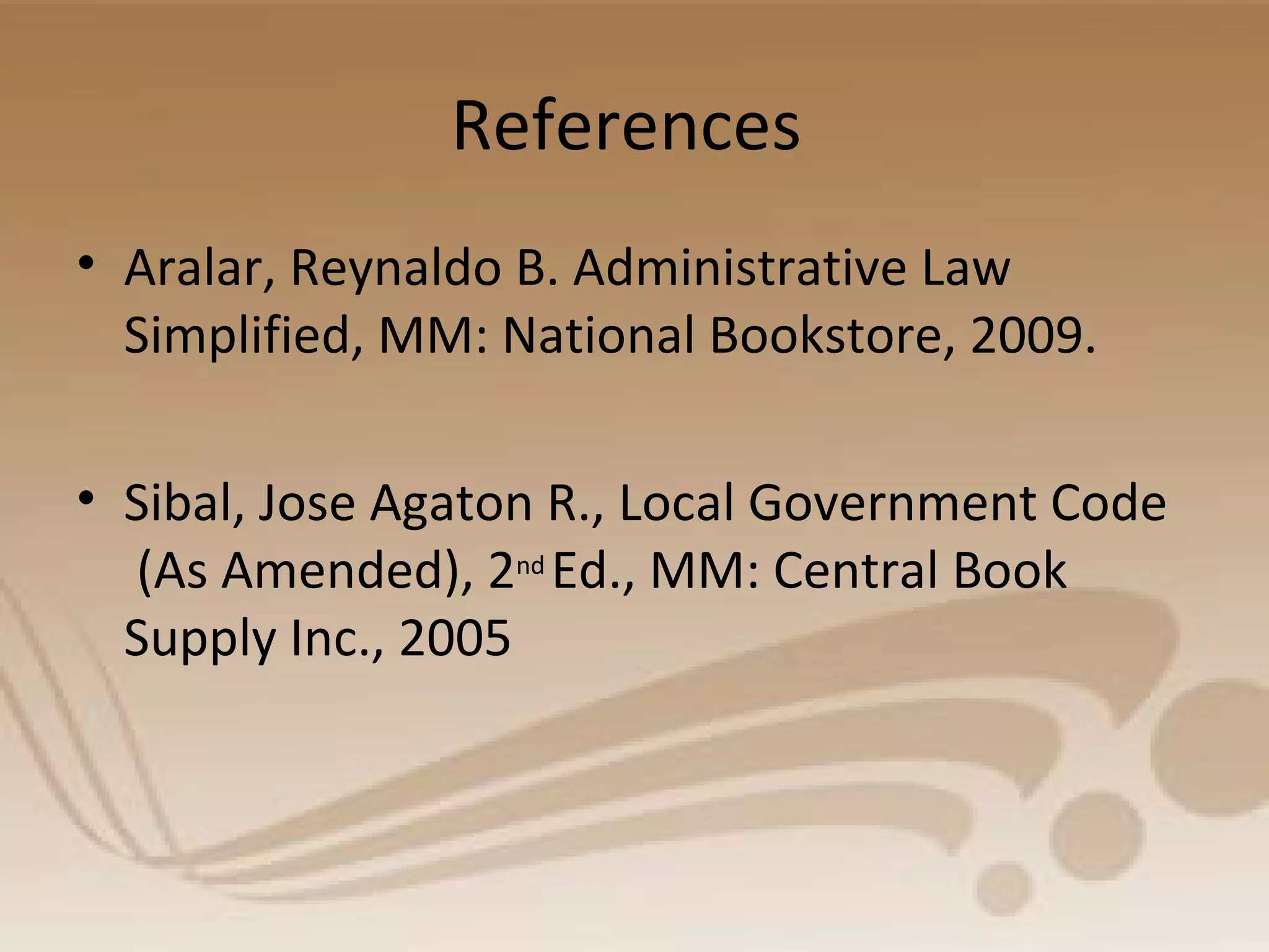 References
• Aralar, Reynaldo B. Administrative Law
Simplified, MM: National Bookstore, 2009.
• Sibal, Jose Agaton R., Local Government Code
(As Amended), 2nd
Ed., MM: Central Book
Supply Inc., 2005
 