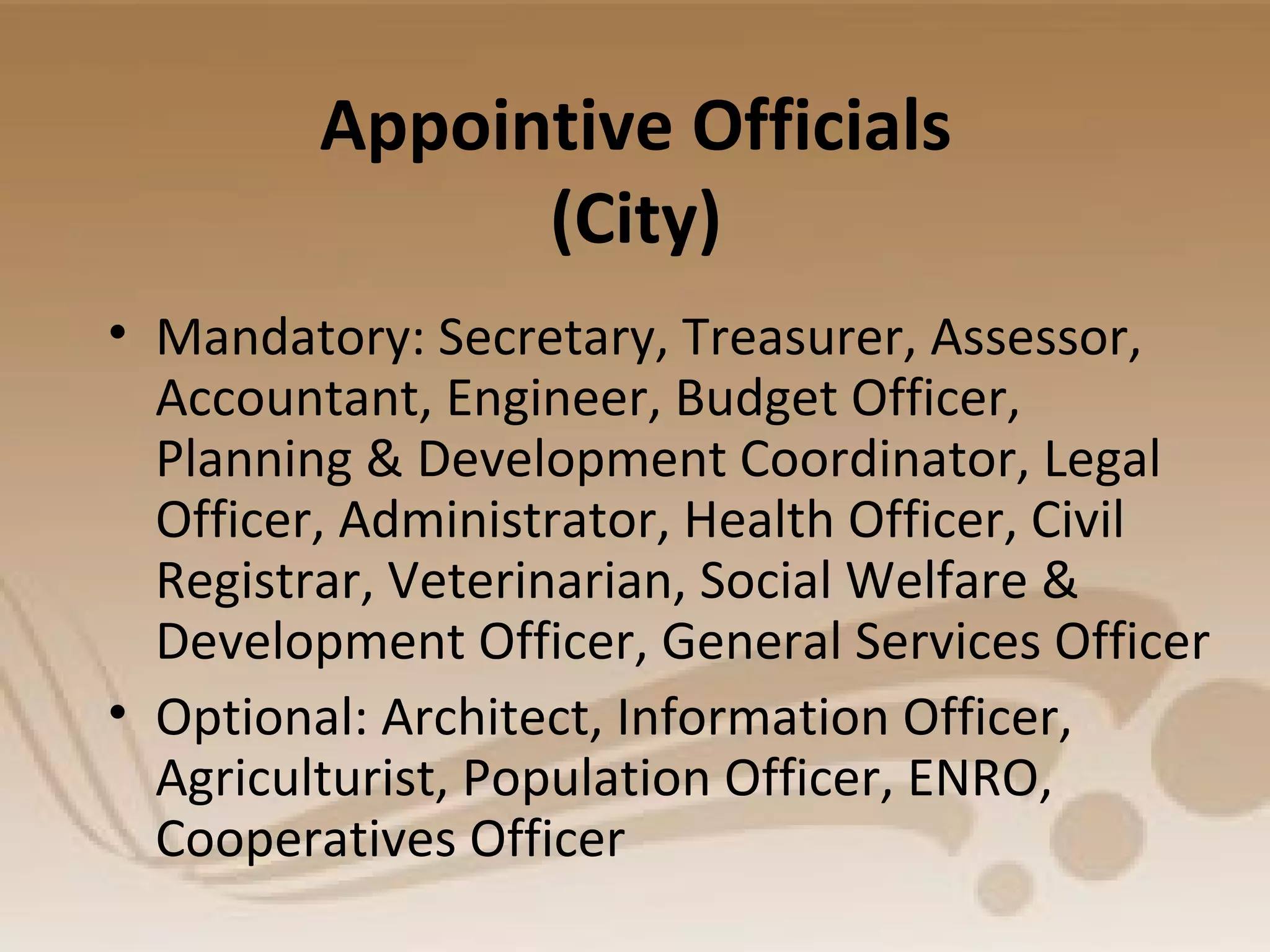 Appointive Officials
(City)
• Mandatory: Secretary, Treasurer, Assessor,
Accountant, Engineer, Budget Officer,
Planning & Development Coordinator, Legal
Officer, Administrator, Health Officer, Civil
Registrar, Veterinarian, Social Welfare &
Development Officer, General Services Officer
• Optional: Architect, Information Officer,
Agriculturist, Population Officer, ENRO,
Cooperatives Officer
 