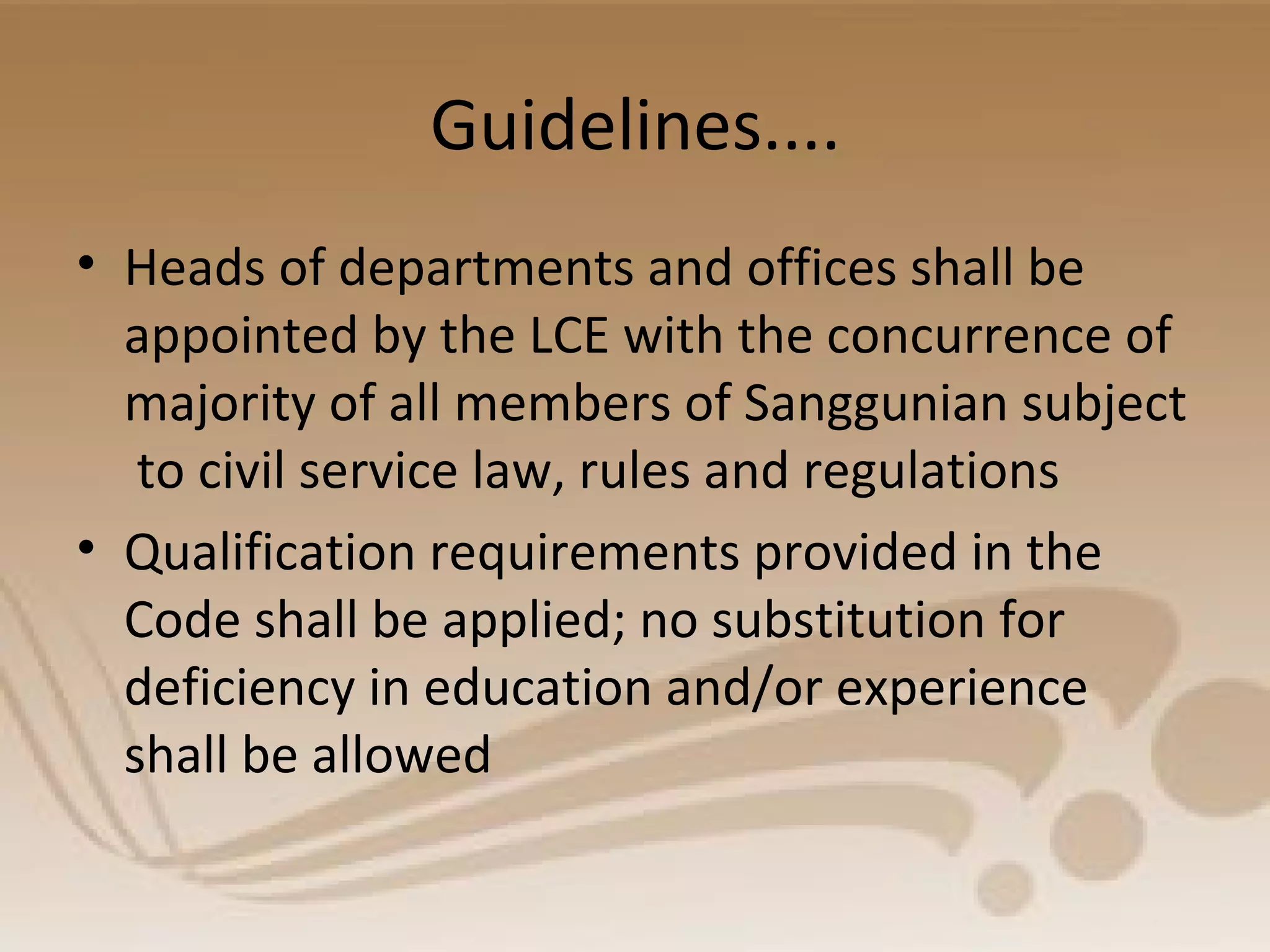 Guidelines....
• Heads of departments and offices shall be
appointed by the LCE with the concurrence of
majority of all members of Sanggunian subject
to civil service law, rules and regulations
• Qualification requirements provided in the
Code shall be applied; no substitution for
deficiency in education and/or experience
shall be allowed
 