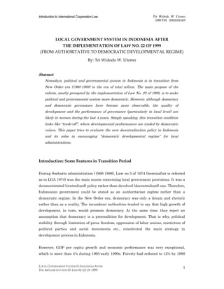 Introduction to International Cooperation Law Tri Widodo W. Utomo
(DICOS, 300202040)
LOCAL GOVERNMENT SYSTEM IN INDONESIA AFTER
THE IMPLEMENTATION OF LAW NO 22 OF 1999
1
LOCAL GOVERNMENT SYSTEM IN INDONESIA AFTER
THE IMPLEMENTATION OF LAW NO. 22 OF 1999
(FROM AUTHORITATIVE TO DEMOCRATIC DEVELOPMENTAL REGIME)
By: Tri Widodo W. Utomo
Abstract:
Abstract:
Abstract:
Abstract:
Nowadays, political and governmental system in Indonesia is in transition from
New Order era (1966-1998) to the era of total reform. The main purpose of the
reform, mostly prompted by the implementation of Law No. 22 of 1999, is to make
political and governmental system more democratic. However, although democracy
and democratic governance have become more observable, the quality of
development and the performance of governance (particularly in local level) are
likely to worsen during the last 4 years. Simply speaking, this transition condition
looks like “trade-off”, where developmental performances are traded by democratic
values. This paper tries to evaluate the new decentralization policy in Indonesia
and its roles in encouraging “democratic developmental regime” for local
administrations.
Introduction: Some Features in Transition Period
During Soeharto administration (1966-1998), Law no 5 of 1974 (hereinafter is referred
as to LGA 1974) was the main source concerning local government provisions. It was a
deconcentrated (centralized) policy rather than devolved (decentralized) one. Therefore,
Indonesian government could be stated as an authoritarian regime rather than a
democratic regime. In the New Order era, democracy was only a dream and rhetoric
rather than as a reality. The incumbent authorities tended to say that high growth of
development, in turn, would promote democracy. At the same time, they reject an
assumption that democracy is a precondition for development. That is why, political
stability through limitation of press freedom, oppression of labor unions, restriction of
political parties and social movements etc., constituted the main strategy in
development process in Indonesia.
However, GDP per capita growth and economic performance was very exceptional,
which is more than 4% during 1965-early 1990s. Poverty had reduced to 12% by 1996
 