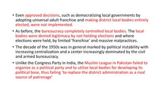 • Even approved decisions, such as democratizing local governments by
adopting universal adult franchise and making district local bodies entirely
elected, were not implemented.
• As before, the bureaucracy completely controlled local bodies. The local
bodies were denied legitimacy by not holding elections and where
elections were held, by limited ‘franchise’ and massive malpractices.
• The decade of the 1950s was in general marked by political instability with
increasing centralization and a center increasingly dominated by the civil
and armed bureaucracy.
• Unlike the Congress Party in India, the Muslim League in Pakistan failed to
organize as a political party and to utilize local bodies for developing its
political base, thus failing ‘to replace the district administration as a rival
source of patronage’
 