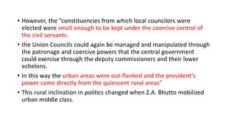• However, the “constituencies from which local councilors were
elected were small enough to be kept under the coercive control of
the civil servants.
• the Union Councils could again be managed and manipulated through
the patronage and coercive powers that the central government
could exercise through the deputy commissioners and their lower
echelons.
• In this way the urban areas were out-flanked and the president’s
power came directly from the quiescent rural areas”
• This rural inclination in politics changed when Z.A. Bhutto mobilized
urban middle class.
 