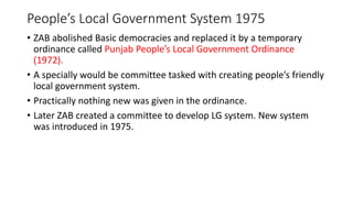 People’s Local Government System 1975
• ZAB abolished Basic democracies and replaced it by a temporary
ordinance called Punjab People’s Local Government Ordinance
(1972).
• A specially would be committee tasked with creating people’s friendly
local government system.
• Practically nothing new was given in the ordinance.
• Later ZAB created a committee to develop LG system. New system
was introduced in 1975.
 