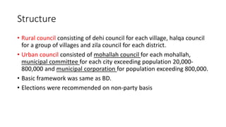 Structure
• Rural council consisting of dehi council for each village, halqa council
for a group of villages and zila council for each district.
• Urban council consisted of mohallah council for each mohallah,
municipal committee for each city exceeding population 20,000-
800,000 and municipal corporation for population exceeding 800,000.
• Basic framework was same as BD.
• Elections were recommended on non-party basis
 