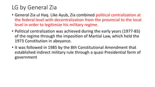 LG by General Zia
• General Zia ul Haq. Like Ayub, Zia combined political centralization at
the federal level with decentralization from the provincial to the local
level in order to legitimize his military regime.
• Political centralization was achieved during the early years (1977-85)
of the regime through the imposition of Martial Law, which held the
1973 Constitution in abeyance.
• It was followed in 1985 by the 8th Constitutional Amendment that
established indirect military rule through a quasi Presidential form of
government
 
