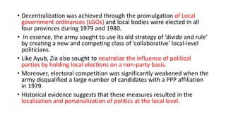 • Decentralization was achieved through the promulgation of Local
government ordinances (LGOs) and local bodies were elected in all
four provinces during 1979 and 1980.
• In essence, the army sought to use its old strategy of ‘divide and rule’
by creating a new and competing class of ‘collaborative’ local-level
politicians.
• Like Ayub, Zia also sought to neutralize the influence of political
parties by holding local elections on a non-party basis.
• Moreover, electoral competition was significantly weakened when the
army disqualified a large number of candidates with a PPP affiliation
in 1979.
• Historical evidence suggests that these measures resulted in the
localization and personalization of politics at the local level.
 