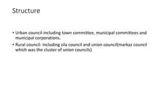 Structure
• Urban council-including town committee, municipal committees and
municipal corporations.
• Rural council- including zila council and union council(markaz council
which was the cluster of union councils)
 