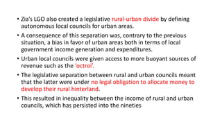 • Zia’s LGO also created a legislative rural-urban divide by defining
autonomous local councils for urban areas.
• A consequence of this separation was, contrary to the previous
situation, a bias in favor of urban areas both in terms of local
government income generation and expenditures.
• Urban local councils were given access to more buoyant sources of
revenue such as the ‘octroi’.
• The legislative separation between rural and urban councils meant
that the latter were under no legal obligation to allocate money to
develop their rural hinterland.
• This resulted in inequality between the income of rural and urban
councils, which has persisted into the nineties
 