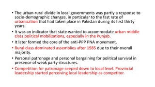 • The urban-rural divide in local governments was partly a response to
socio-demographic changes, in particular to the fast rate of
urbanization that had taken place in Pakistan during its first thirty
years.
• It was an indicator that state wanted to accommodate urban middle
class political mobilizations, especially in the Punjab.
• It later formed the core of the anti-PPP PNA movement.
• Rural class dominated assemblies after 1985 due to their overall
majority.
• Personal patronage and personal bargaining for political survival in
presence of weak party structures.
• Competition for patronage seeped down to local level. Provincial
leadership started perceiving local leadership as competitor.
 