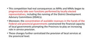 • This competition had real consequences as MPAs and MNAs began to
progressively take over functions performed by locally elected
representatives, including the running of the District Development
Advisory Committees (DDACs).
• Moreover, the concentration of available revenues in the hands of the
Federal and provincial governments constrained the financial capacity
of local governments prompting the Provinces to play an increasing
role in service provision.
• These changes further centralized the provision of local services at
the provincial level.
 