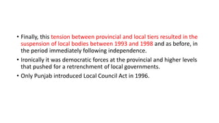 • Finally, this tension between provincial and local tiers resulted in the
suspension of local bodies between 1993 and 1998 and as before, in
the period immediately following independence.
• Ironically it was democratic forces at the provincial and higher levels
that pushed for a retrenchment of local governments.
• Only Punjab introduced Local Council Act in 1996.
 