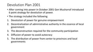 Devolution Plan 2001
• After coming into power in October 2001 Gen Musharraf introduced
6 point strategy for devolution of power.
• The strategy included the following
1. Devolution of power for genuine empowerment
2. Decentralization of administrative authority in the essence of local
government
3. The deconstruction required for the community participation
4. Diffusion of power to avoid autocracy
5. The distribution of power from center to provinces and local
governments
 
