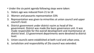 • Under the six point agenda following steps were taken:
1. Voters age was reduced from 21 to 18
2. Women and peasants representation 33%
3. Representation was given to minorities at union council and upper
council’s level.
4. District government under district nazim as head of the
government. District was made the basic governance unit. It was
made responsible for the overall development and maintenance at
district level. 13 government departments were devolved to district
level.
5. Union councils were established at both rural and urban area.
6. Jurisdiction and responsibility of Zila council was extended.
 