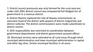 7. District council previously was only formed for the rural area but
under LGO 2001 district council was empowered full-fledged tier of
government in a revenue district.
8. District Nazims replaced the role of deputy commissioner as
executive head of the district with powers of district magistrate and
district collector. The district commissioners were made subordinate to
district nazims.
9. DCO responsibility was restricted to coordination between
government departments and district government account officer.
10. Municipal services were extended to all rural areas through tehsil
municipal administration and town municipal administration in capital
and other big cities. Similar municipal facilities in all areas.
 