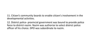 11. Citizen’s community boards to enable citizen's involvement in the
developmental activities.
12. District police- provincial government was bound to provide police
force to district nazim. Nazim was authorize to select district police
officer of his choice. DPO was subordinate to nazim.
 