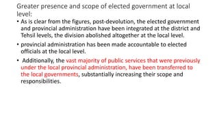 Greater presence and scope of elected government at local
level:
• As is clear from the figures, post-devolution, the elected government
and provincial administration have been integrated at the district and
Tehsil levels, the division abolished altogether at the local level.
• provincial administration has been made accountable to elected
officials at the local level.
• Additionally, the vast majority of public services that were previously
under the local provincial administration, have been transferred to
the local governments, substantially increasing their scope and
responsibilities.
 