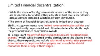 Limited Financial decentralization:
• While the scope of local governments in terms of the services they
are responsible for and how they allocate district level expenditures
across services increased substantially post-devolution.
• The extent of financial decentralization is limited both because
(i) districts governments have limited revenue collection abilities and
still rely primarily on provincial and ultimately federal funds, through
the provincial finance commission awards
(ii) a significant majority of district expenditures are “establishment
charges” which, while incurred by the district, cannot be altered by the
district; these expenditures include salaries of administrative personnel
who continue to be provincial employees and as such the district
cannot fire them or adjust their wages.
 