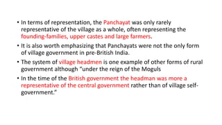 • In terms of representation, the Panchayat was only rarely
representative of the village as a whole, often representing the
founding-families, upper castes and large farmers.
• It is also worth emphasizing that Panchayats were not the only form
of village government in pre-British India.
• The system of village headmen is one example of other forms of rural
government although “under the reign of the Moguls
• In the time of the British government the headman was more a
representative of the central government rather than of village self-
government.”
 