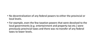 • No decentralization of any federal powers to either the provincial or
local levels.
• For example, even the few taxation powers that were devolved to the
local governments (e.g. entertainment and property tax etc.) were
previously provincial taxes and there was no transfer of any federal
taxes to lower levels.
 