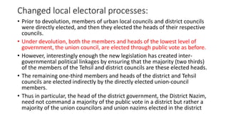 Changed local electoral processes:
• Prior to devolution, members of urban local councils and district councils
were directly elected, and then they elected the heads of their respective
councils.
• Under devolution, both the members and heads of the lowest level of
government, the union council, are elected through public vote as before.
• However, interestingly enough the new legislation has created inter-
governmental political linkages by ensuring that the majority (two thirds)
of the members of the Tehsil and district councils are these elected heads.
• The remaining one-third members and heads of the district and Tehsil
councils are elected indirectly by the directly elected union-council
members.
• Thus in particular, the head of the district government, the District Nazim,
need not command a majority of the public vote in a district but rather a
majority of the union councilors and union nazims elected in the district
 