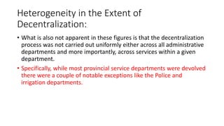 Heterogeneity in the Extent of
Decentralization:
• What is also not apparent in these figures is that the decentralization
process was not carried out uniformly either across all administrative
departments and more importantly, across services within a given
department.
• Specifically, while most provincial service departments were devolved
there were a couple of notable exceptions like the Police and
irrigation departments.
 