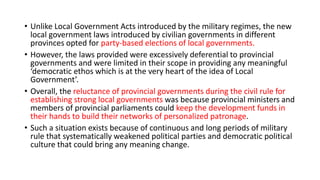 • Unlike Local Government Acts introduced by the military regimes, the new
local government laws introduced by civilian governments in different
provinces opted for party-based elections of local governments.
• However, the laws provided were excessively deferential to provincial
governments and were limited in their scope in providing any meaningful
‘democratic ethos which is at the very heart of the idea of Local
Government’.
• Overall, the reluctance of provincial governments during the civil rule for
establishing strong local governments was because provincial ministers and
members of provincial parliaments could keep the development funds in
their hands to build their networks of personalized patronage.
• Such a situation exists because of continuous and long periods of military
rule that systematically weakened political parties and democratic political
culture that could bring any meaning change.
 