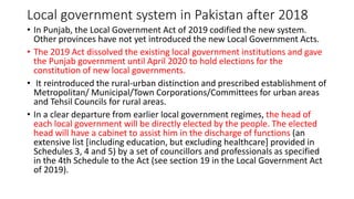 Local government system in Pakistan after 2018
• In Punjab, the Local Government Act of 2019 codified the new system.
Other provinces have not yet introduced the new Local Government Acts.
• The 2019 Act dissolved the existing local government institutions and gave
the Punjab government until April 2020 to hold elections for the
constitution of new local governments.
• It reintroduced the rural-urban distinction and prescribed establishment of
Metropolitan/ Municipal/Town Corporations/Committees for urban areas
and Tehsil Councils for rural areas.
• In a clear departure from earlier local government regimes, the head of
each local government will be directly elected by the people. The elected
head will have a cabinet to assist him in the discharge of functions (an
extensive list [including education, but excluding healthcare] provided in
Schedules 3, 4 and 5) by a set of councillors and professionals as specified
in the 4th Schedule to the Act (see section 19 in the Local Government Act
of 2019).
 