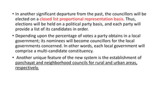 • In another significant departure from the past, the councillors will be
elected on a closed list proportional representation basis. Thus,
elections will be held on a political party basis, and each party will
provide a list of its candidates in order.
• Depending upon the percentage of votes a party obtains in a local
government; its nominees will become councillors for the local
governments concerned. In other words, each local government will
comprise a multi-candidate constituency.
• Another unique feature of the new system is the establishment of
panchayat and neighborhood councils for rural and urban areas,
respectively.
 