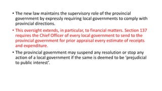 • The new law maintains the supervisory role of the provincial
government by expressly requiring local governments to comply with
provincial directions.
• This oversight extends, in particular, to financial matters. Section 137
requires the Chief Officer of every local government to send to the
provincial government for prior appraisal every estimate of receipts
and expenditure.
• The provincial government may suspend any resolution or stop any
action of a local government if the same is deemed to be ‘prejudicial
to public interest’.
 
