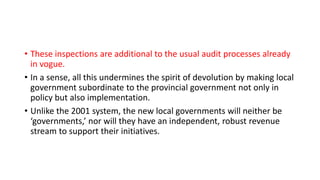 • These inspections are additional to the usual audit processes already
in vogue.
• In a sense, all this undermines the spirit of devolution by making local
government subordinate to the provincial government not only in
policy but also implementation.
• Unlike the 2001 system, the new local governments will neither be
‘governments,’ nor will they have an independent, robust revenue
stream to support their initiatives.
 